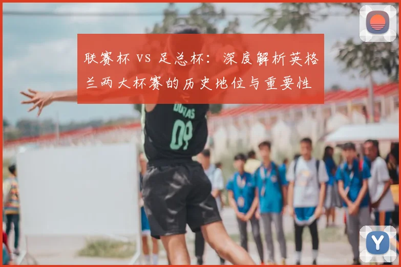 联赛杯 vs 足总杯:深度解析英格兰两大杯赛的历史地位与重要性