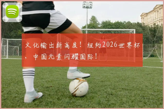文化输出新高度！纽约2026世界杯，中国元素闪耀国际！
