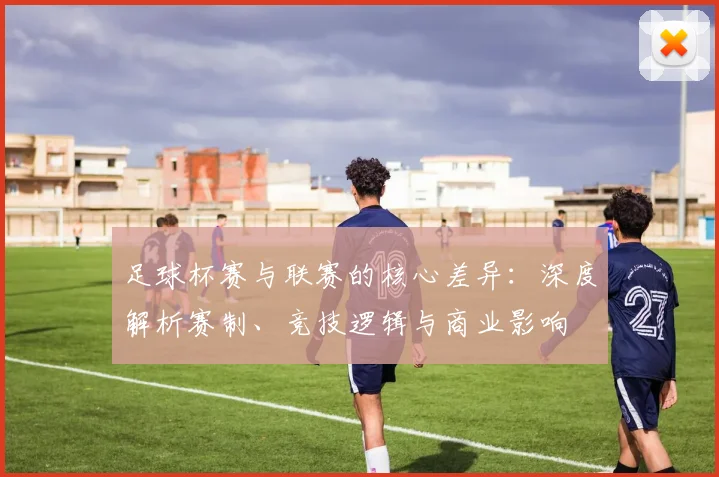 足球杯赛与联赛的核心差异：深度解析赛制、竞技逻辑与商业影响