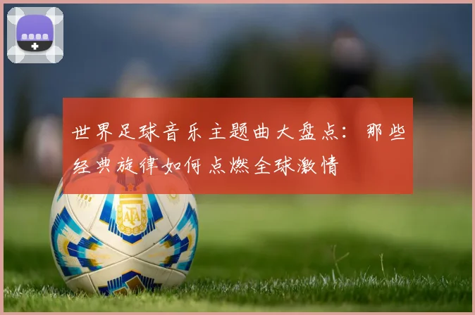 世界足球音乐主题曲大盘点：那些经典旋律如何点燃全球激情