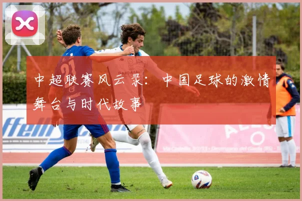 中超联赛风云录：中国足球的激情舞台与时代故事