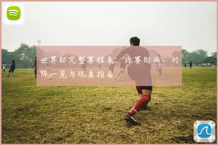 世界杯完整赛程表：比赛时间、对阵一览与观看指南